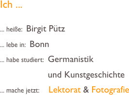 Ich ...

... heiße:  Birgit Pütz
... lebe in:  Bonn
... habe studiert:  Germanistik
                         und Kunstgeschichte
... mache jetzt:     Lektorat & Fotografie 



